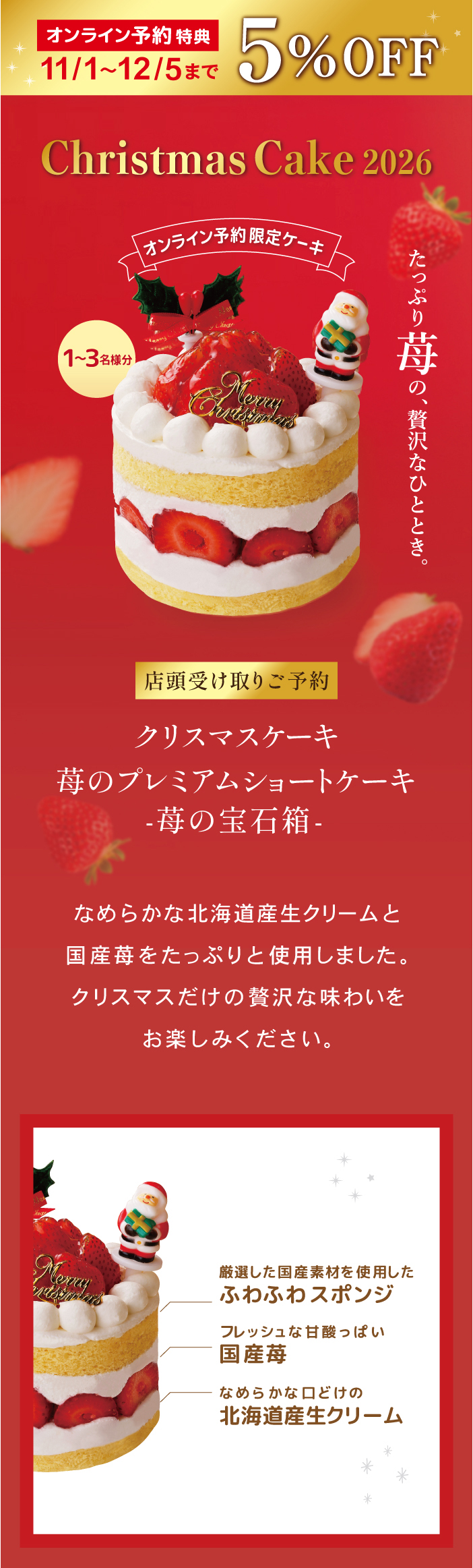 オンライン予約限定 11/1〜12/5まで5%OFF Christmas Cake 2026 店頭受け取りご予約 クリスマスケーキ 苺のプレミアムショートケーキ -苺の宝石箱- 1〜3名様分。たっぷり苺の、贅沢なひととき。なめらかな北海道産生クリームと国産苺をたっぷりと使用しました。クリスマスだけの贅沢な味わいをお楽しみください。厳選した国産素材を使用したふわふわスポンジ、フレッシュな甘酸っぱい国産苺、なめらかな口どけの北海道産生クリーム